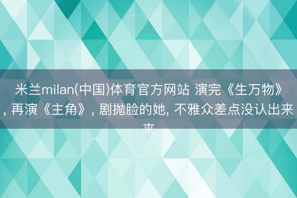 米兰milan(中国)体育官方网站 演完《生万物》， 再演《主角》， 剧抛脸的她， 不雅众差点没认出来