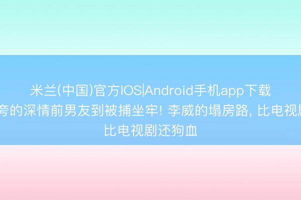 米兰(中国)官方IOS|Android手机app下载 从全网夸的深情前男友到被捕坐牢! 李威的塌房路， 比电视剧还狗血