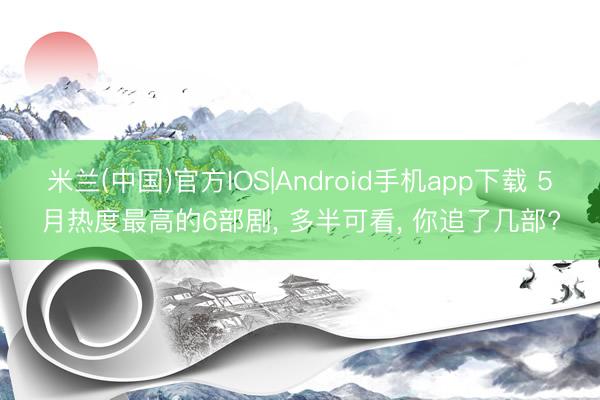 米兰(中国)官方IOS|Android手机app下载 5月热度最高的6部剧， 多半可看， 你追了几部?
