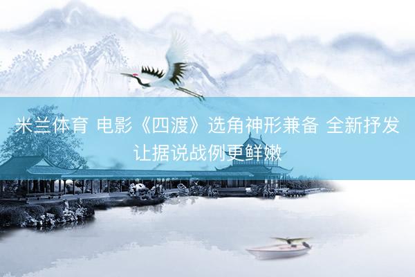米兰体育 电影《四渡》选角神形兼备 全新抒发让据说战例更鲜嫩