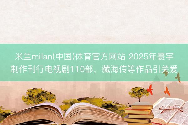 米兰milan(中国)体育官方网站 2025年寰宇制作刊行电视剧110部，藏海传等作品引关爱