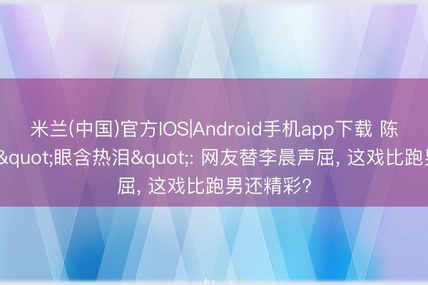 米兰(中国)官方IOS|Android手机app下载 陈赫直播间"眼含热泪": 网友替李晨声屈， 这戏比跑男还精彩?