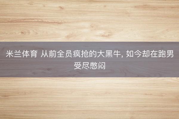 米兰体育 从前全员疯抢的大黑牛， 如今却在跑男受尽憋闷