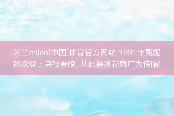 米兰milan(中国)体育官方网站 1991年甄妮初次登上央视春晚， 从此鲁冰花就广为传唱!