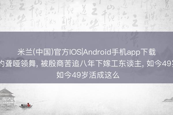 米兰(中国)官方IOS|Android手机app下载 春晚封神的聋哑领舞， 被殷商苦追八年下嫁工东谈主， 如今49岁活成这么