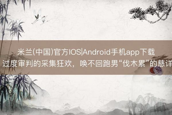 米兰(中国)官方IOS|Android手机app下载 过度审判的采集狂欢，唤不回跑男“伐木累”的慈详
