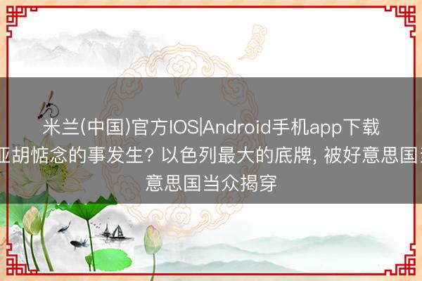 米兰(中国)官方IOS|Android手机app下载 内塔尼亚胡惦念的事发生? 以色列最大的底牌， 被好意思国当众揭穿