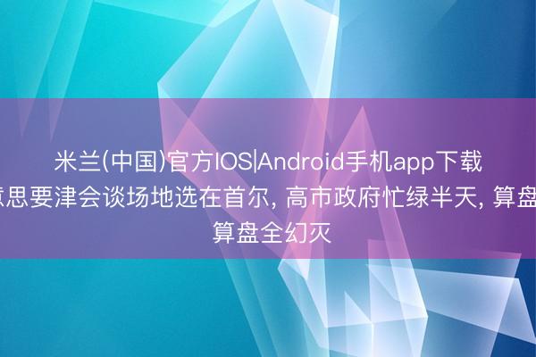 米兰(中国)官方IOS|Android手机app下载 中好意思要津会谈场地选在首尔， 高市政府忙绿半天， 算盘全幻灭