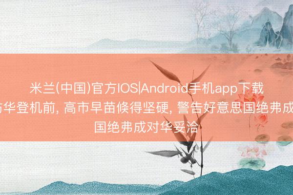 米兰(中国)官方IOS|Android手机app下载 特朗普访华登机前， 高市早苗倏得坚硬， 警告好意思国绝弗成对华妥洽