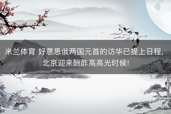 米兰体育 好意思俄两国元首的访华已提上日程， 北京迎来酬酢高高光时候!
