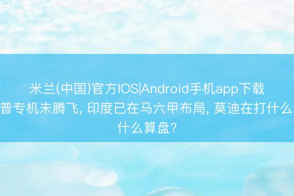 米兰(中国)官方IOS|Android手机app下载 特朗普专机未腾飞， 印度已在马六甲布局， 莫迪在打什么算盘?