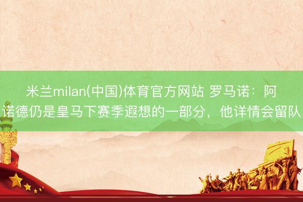 米兰milan(中国)体育官方网站 罗马诺：阿诺德仍是皇马下赛季遐想的一部分，他详情会留队