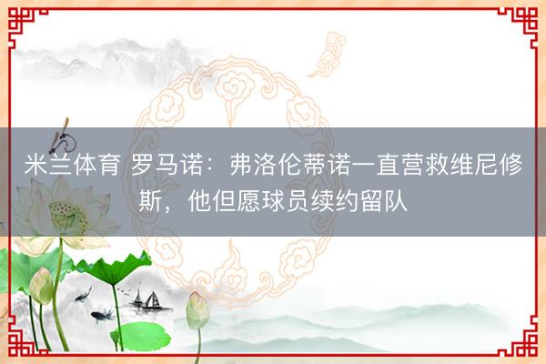 米兰体育 罗马诺：弗洛伦蒂诺一直营救维尼修斯，他但愿球员续约留队