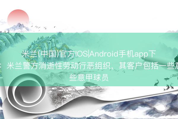 米兰(中国)官方IOS|Android手机app下载 米体：米兰警方消逝性劳动行恶组织，其客户包括一些意甲球员