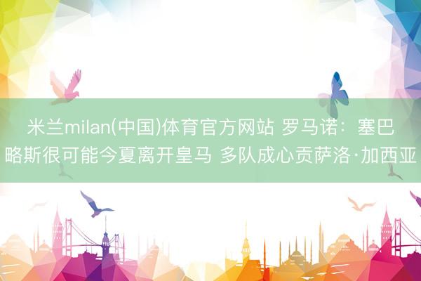 米兰milan(中国)体育官方网站 罗马诺：塞巴略斯很可能今夏离开皇马 多队成心贡萨洛·加西亚