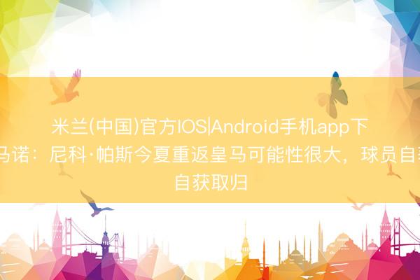 米兰(中国)官方IOS|Android手机app下载 罗马诺：尼科·帕斯今夏重返皇马可能性很大，球员自获取归