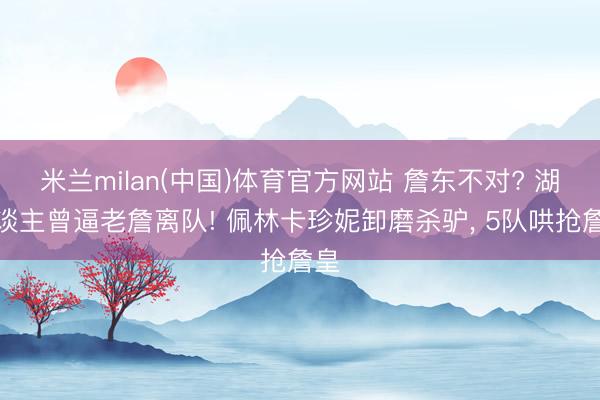米兰milan(中国)体育官方网站 詹东不对? 湖东谈主曾逼老詹离队! 佩林卡珍妮卸磨杀驴， 5队哄抢詹皇