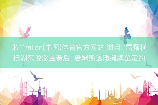 米兰milan(中国)体育官方网站 泪目! 雷霆横扫湖东说念主赛后， 詹姆斯透澈摊牌全定约