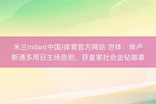 米兰milan(中国)体育官方网站 世体：埃卢斯通多周日主场告别，获皇家社会金钻徽章