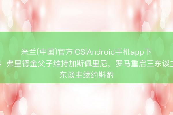米兰(中国)官方IOS|Android手机app下载 全市集：弗里德金父子维持加斯佩里尼，罗马重启三东谈主续约斟酌