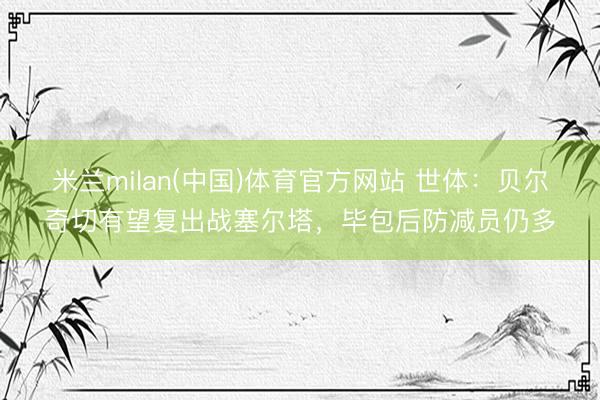 米兰milan(中国)体育官方网站 世体：贝尔奇切有望复出战塞尔塔，毕包后防减员仍多
