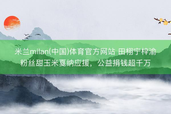 米兰milan(中国)体育官方网站 田栩宁梓渝粉丝甜玉米戛纳应援，公益捐钱超千万