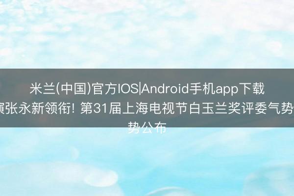 米兰(中国)官方IOS|Android手机app下载 导演张永新领衔! 第31届上海电视节白玉兰奖评委气势公布