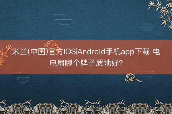 米兰(中国)官方IOS|Android手机app下载 电电扇哪个牌子质地好？