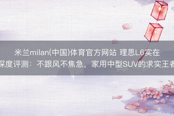 米兰milan(中国)体育官方网站 理思L6实在深度评测：不跟风不焦急，家用中型SUV的求实王者