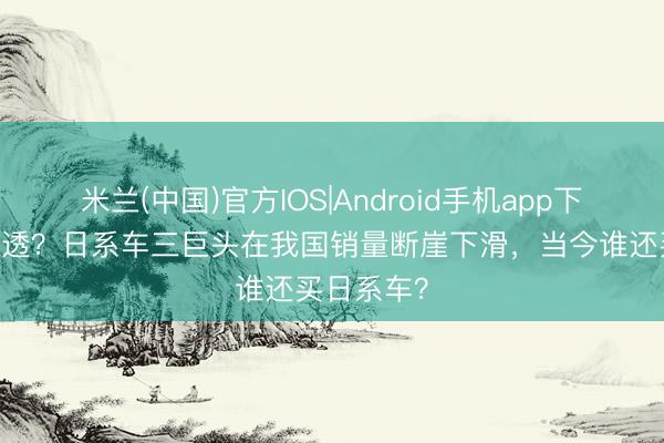 米兰(中国)官方IOS|Android手机app下载 透顶凉透？日系车三巨头在我国销量断崖下滑，当今谁还买日系车？