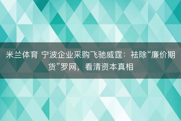 米兰体育 宁波企业采购飞驰威霆：袪除“廉价期货”罗网，看清资本真相