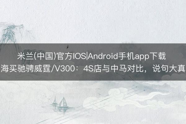 米兰(中国)官方IOS|Android手机app下载 上海买驰骋威霆/V300：4S店与中马对比，说句大真话