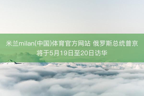 米兰milan(中国)体育官方网站 俄罗斯总统普京将于5月19日至20日访华