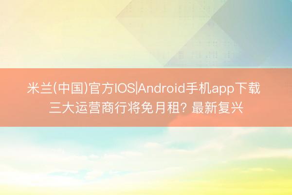 米兰(中国)官方IOS|Android手机app下载 三大运营商行将免月租? 最新复兴