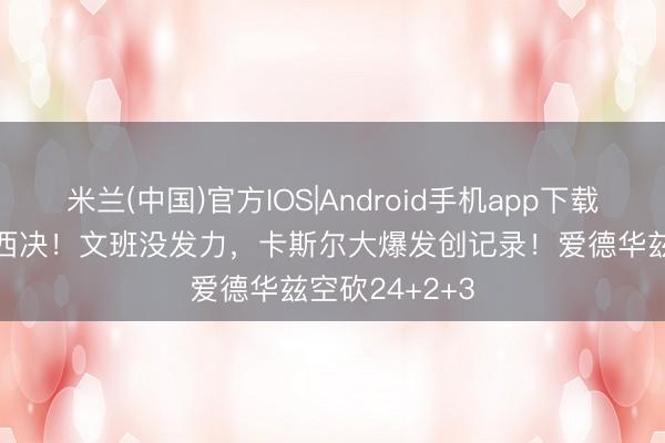 米兰(中国)官方IOS|Android手机app下载 狂胜30分进西决！文班没发力，卡斯尔大爆发创记录！爱德华兹空砍24+2+3