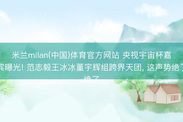 米兰milan(中国)体育官方网站 央视宇宙杯嘉宾曝光! 范志毅王冰冰董宇辉组跨界天团， 这声势绝了