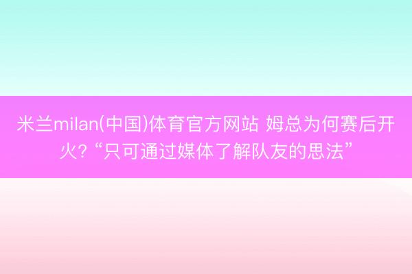 米兰milan(中国)体育官方网站 姆总为何赛后开火? “只可通过媒体了解队友的思法”