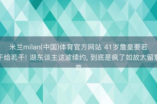 米兰milan(中国)体育官方网站 41岁詹皇要若干给若干! 湖东谈主这波续约， 到底是疯了如故太留意