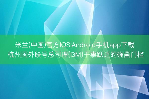 米兰(中国)官方IOS|Android手机app下载 杭州国外联号总司理(GM)干事跃迁的确凿门槛