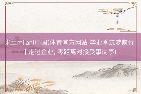 米兰milan(中国)体育官方网站 毕业季筑梦前行 | 走进企业， 零距离对接受事岗亭!