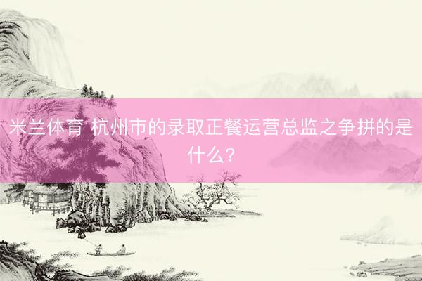 米兰体育 杭州市的录取正餐运营总监之争拼的是什么?