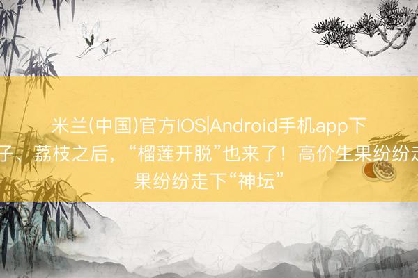 米兰(中国)官方IOS|Android手机app下载 继车厘子、荔枝之后，“榴莲开脱”也来了！高价生果纷纷走下“神坛”