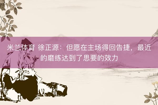 米兰体育 徐正源：但愿在主场得回告捷，最近的磨练达到了思要的效力