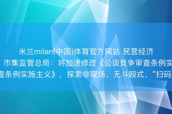 米兰milan(中国)体育官方网站 民营经济促进法实施将满一周年!市集监管总局:将加速修改《公谈竞争审查条例实施主义》,探索非现场、无斗殴式、“扫码入企”等监管步地