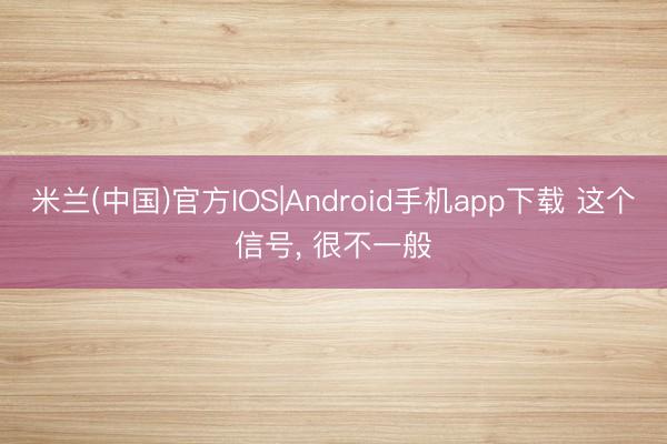 米兰(中国)官方IOS|Android手机app下载 这个信号， 很不一般