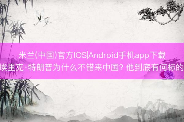米兰(中国)官方IOS|Android手机app下载 埃里克·特朗普为什么不错来中国? 他到底有何标的?