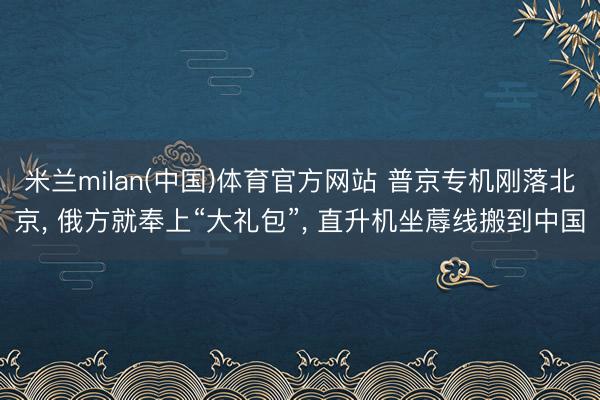 米兰milan(中国)体育官方网站 普京专机刚落北京， 俄方就奉上“大礼包”， 直升机坐蓐线搬到中国