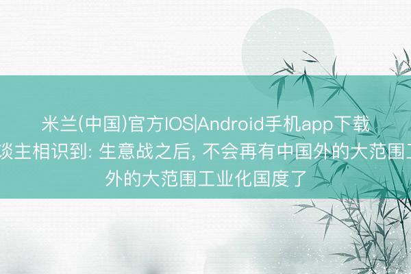 米兰(中国)官方IOS|Android手机app下载 好意思国东谈主相识到: 生意战之后， 不会再有中国外的大范围工业化国度了