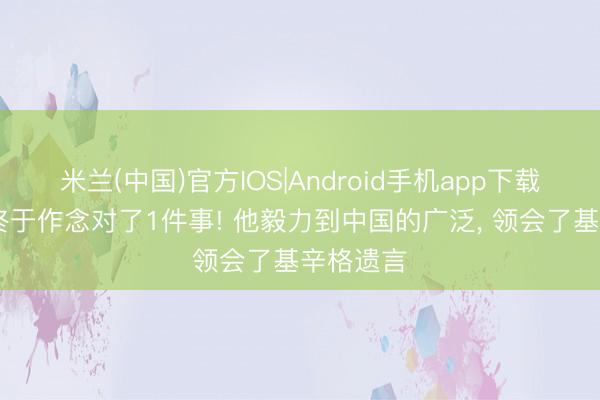 米兰(中国)官方IOS|Android手机app下载 特朗普终于作念对了1件事! 他毅力到中国的广泛， 领会了基辛格遗言