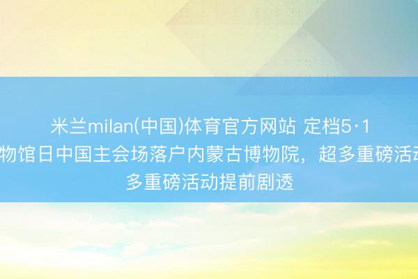 米兰milan(中国)体育官方网站 定档5·18！海外博物馆日中国主会场落户内蒙古博物院，超多重磅活动提前剧透